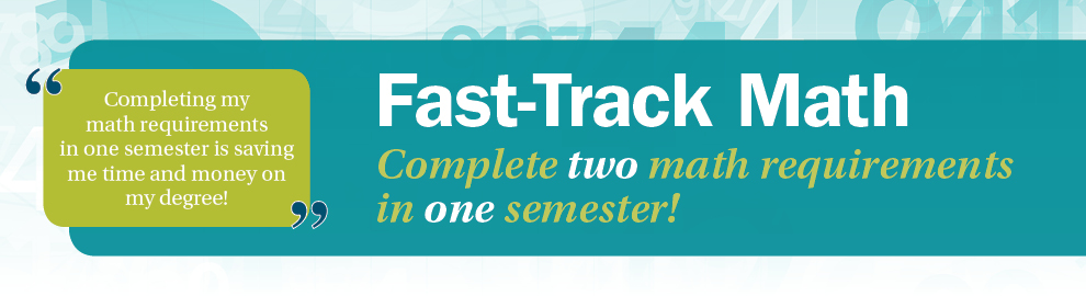 Fast-Track Math Complete two math requirements in one semester! "Completing my math requirements in one semester is saving me time and money on my degree!"
