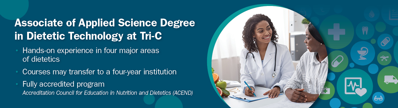 Associate of Applied Science Degree in Dietetic Technology at Tri-C. Hands-on experience in four major areas of dietetics. Courses may transfer to a four-year institution. Fully accredited program. Accreditation Council for Education in Nutrition and Dietetics (ACEND)