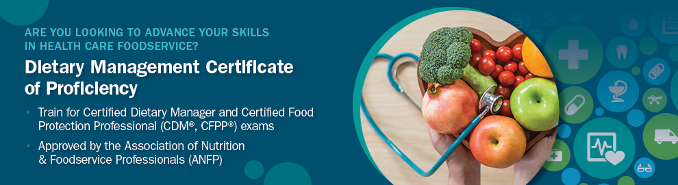 Are you looking to advance your skills in healthcare foodservice? Dietetic technology certificate of proficiency. Train for Certified Dietary Manager and Certified Food proftection Professional (CDM, CFPP) exams. Approved by the Association of Nutrition and Foodservice Professionals (ANFP)